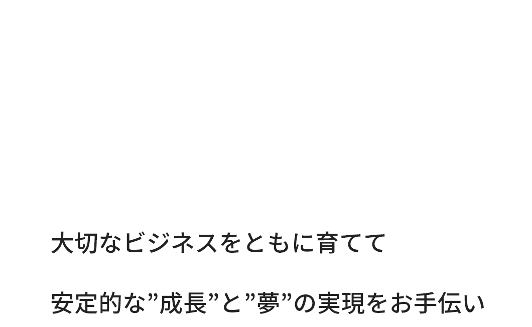 大切なビジネスをともに育てて 安定的な”成長”と”夢”の実現をお手伝い